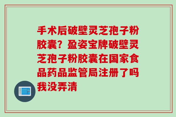 手术后破壁灵芝孢子粉胶囊？盈姿宝牌破壁灵芝孢子粉胶囊在国家食品药品监管局注册了吗我没弄清