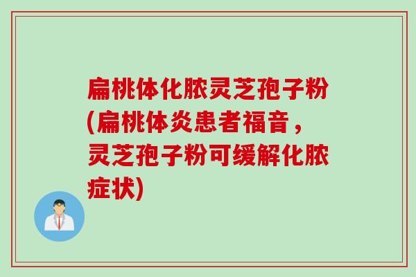 扁桃体化脓灵芝孢子粉(扁桃体炎患者福音，灵芝孢子粉可缓解化脓症状)