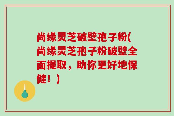 尚缘灵芝破壁孢子粉(尚缘灵芝孢子粉破壁全面提取,助你更好地保健!) 尚缘灵芝破壁孢子粉(尚缘灵芝孢子粉破壁全面提取,助你更好地保健!)