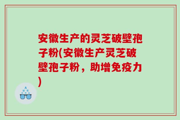 安徽生产的灵芝破壁孢子粉(安徽生产灵芝破壁孢子粉，助增免疫力)