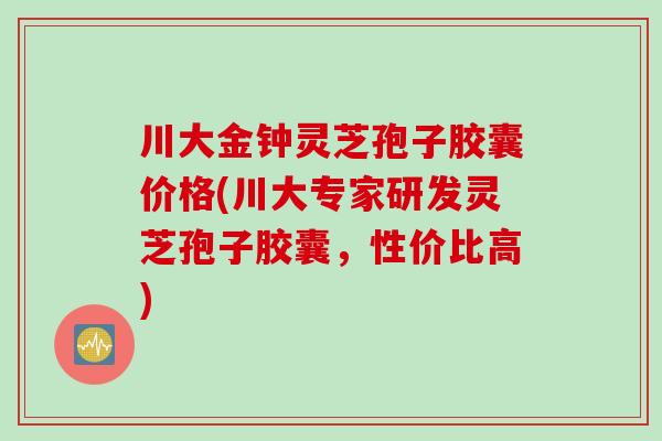 川大金钟灵芝孢子胶囊价格(川大专家研发灵芝孢子胶囊，性价比高)