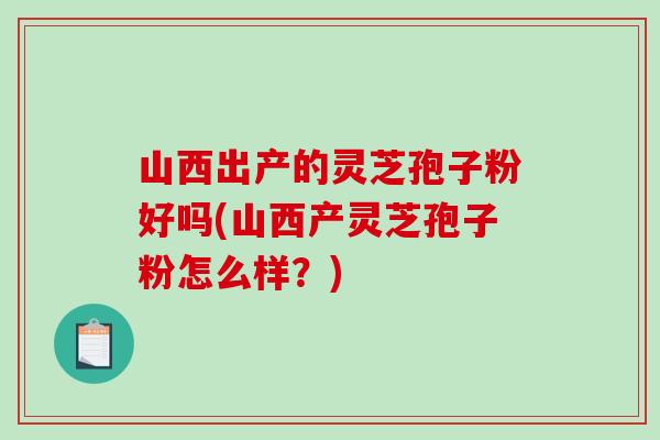 山西出产的灵芝孢子粉好吗(山西产灵芝孢子粉怎么样？)