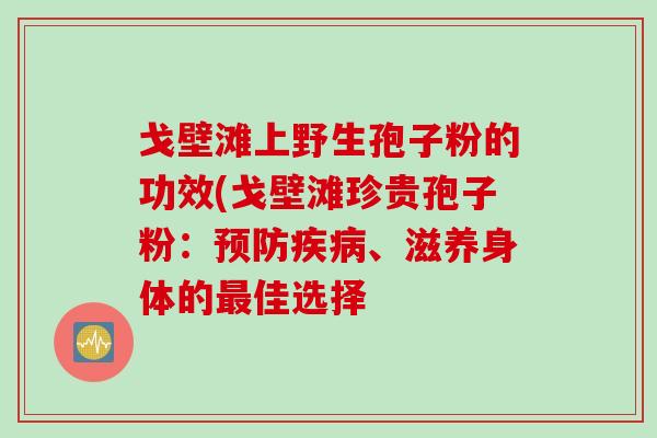 戈壁滩上野生孢子粉的功效(戈壁滩珍贵孢子粉：预防疾病、滋养身体的最佳选择