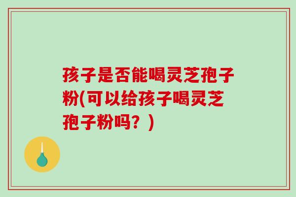孩子是否能喝灵芝孢子粉(可以给孩子喝灵芝孢子粉吗？)