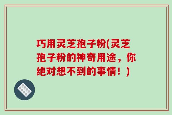 巧用灵芝孢子粉(灵芝孢子粉的神奇用途，你绝对想不到的事情！)