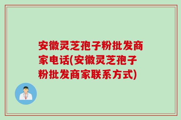 安徽灵芝孢子粉批发商家电话(安徽灵芝孢子粉批发商家联系方式)