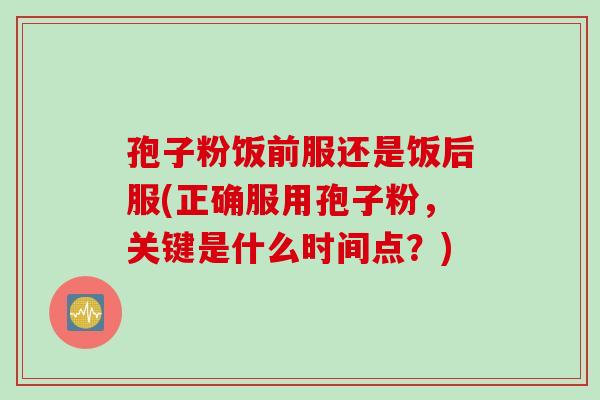 孢子粉饭前服还是饭后服(正确服用孢子粉，关键是什么时间点？)