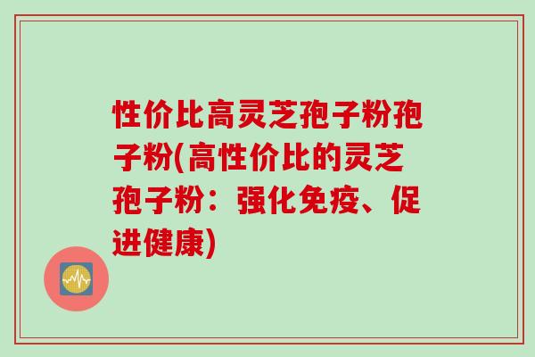 性价比高灵芝孢子粉孢子粉(高性价比的灵芝孢子粉：强化免疫、促进健康)