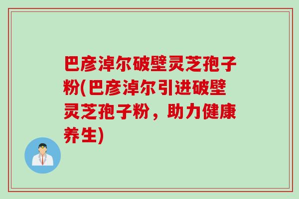 巴彦淖尔破壁灵芝孢子粉(巴彦淖尔引进破壁灵芝孢子粉，助力健康养生)