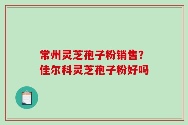 常州灵芝孢子粉销售？佳尔科灵芝孢子粉好吗