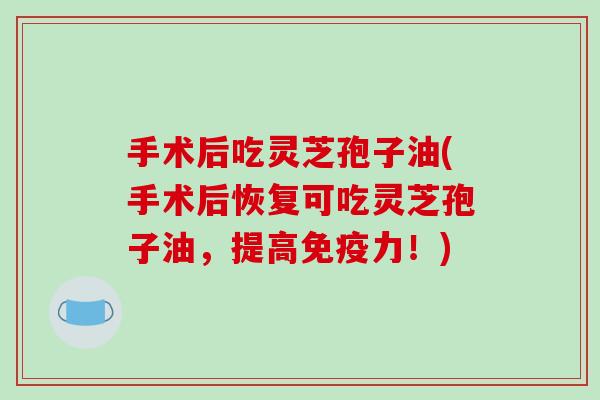 手术后吃灵芝孢子油(手术后恢复可吃灵芝孢子油，提高免疫力！)