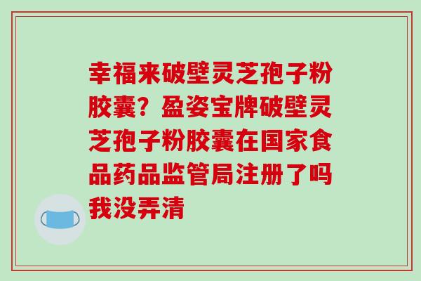 幸福来破壁灵芝孢子粉胶囊?盈姿宝牌破壁灵芝孢子粉胶囊在国家食品药品监管局注册了吗我没弄清 幸福来破壁灵芝孢子粉胶囊?盈姿宝牌破壁灵芝孢子粉胶囊在国家食品药品监管局注册了吗我没弄清