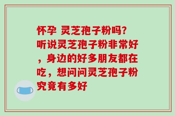 怀孕 灵芝孢子粉吗？听说灵芝孢子粉非常好，身边的好多朋友都在吃，想问问灵芝孢子粉究竟有多好
