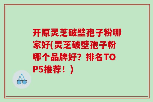 开原灵芝破壁孢子粉哪家好(灵芝破壁孢子粉哪个品牌好？排名TOP5推荐！)