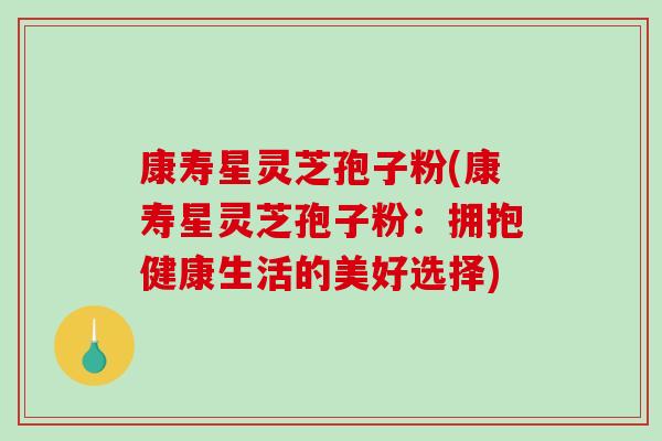 康寿星灵芝孢子粉(康寿星灵芝孢子粉：拥抱健康生活的美好选择)