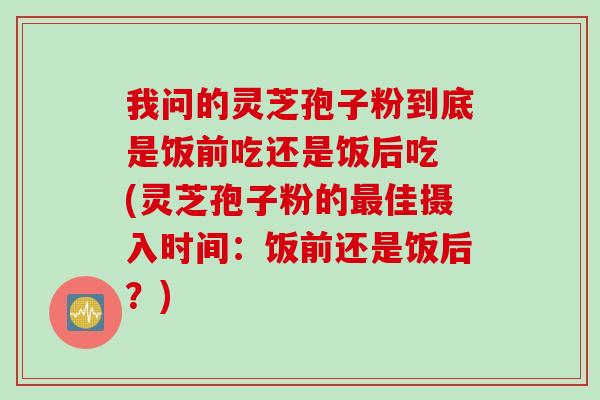 我问的灵芝孢子粉到底是饭前吃还是饭后吃 (灵芝孢子粉的最佳摄入时间：饭前还是饭后？)