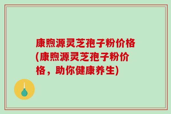 康煦源灵芝孢子粉价格(康煦源灵芝孢子粉价格，助你健康养生)