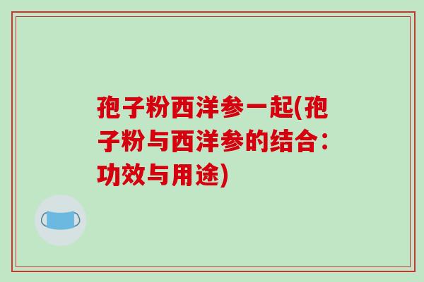 孢子粉西洋参一起(孢子粉与西洋参的结合：功效与用途)