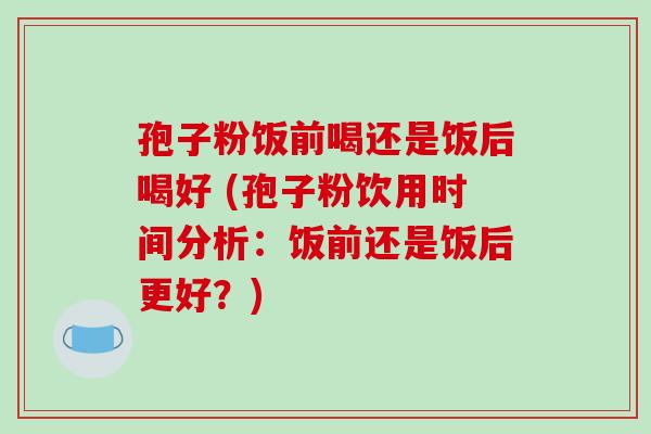 孢子粉饭前喝还是饭后喝好 (孢子粉饮用时间分析：饭前还是饭后更好？)