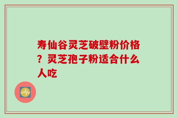 寿仙谷灵芝破壁粉价格？灵芝孢子粉适合什么人吃