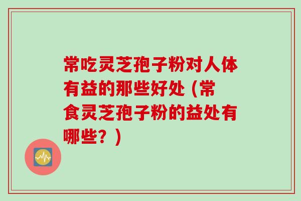 常吃灵芝孢子粉对人体有益的那些好处 (常食灵芝孢子粉的益处有哪些？)