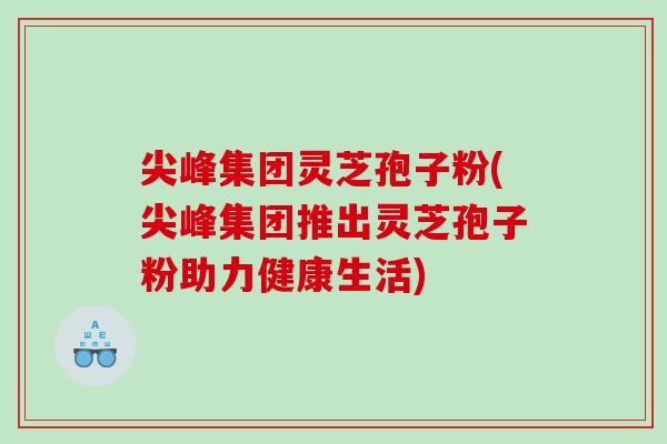尖峰集团灵芝孢子粉(尖峰集团推出灵芝孢子粉助力健康生活)