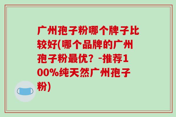 广州孢子粉哪个牌子比较好(哪个品牌的广州孢子粉最优？-推荐100%纯天然广州孢子粉)