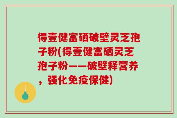 得壹健富硒破壁灵芝孢子粉(得壹健富硒灵芝孢子粉——破壁释营养,强化免疫保健) 得壹健富硒破壁灵芝孢子粉(得壹健富硒灵芝孢子粉——破壁释营养,强化免疫保健)