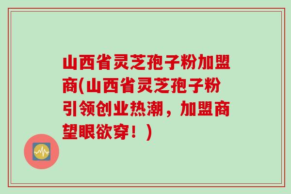 山西省灵芝孢子粉加盟商(山西省灵芝孢子粉引领创业热潮，加盟商望眼欲穿！)
