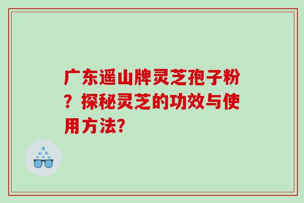 广东遥山牌灵芝孢子粉？探秘灵芝的功效与使用方法？