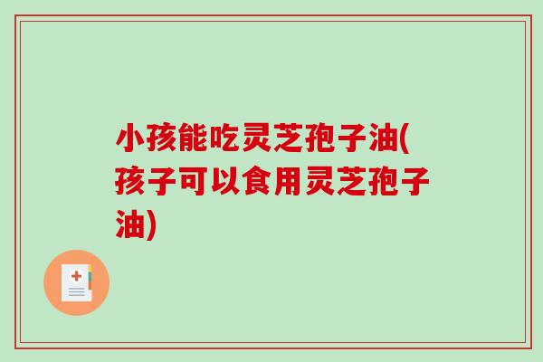 小孩能吃灵芝孢子油(孩子可以食用灵芝孢子油)