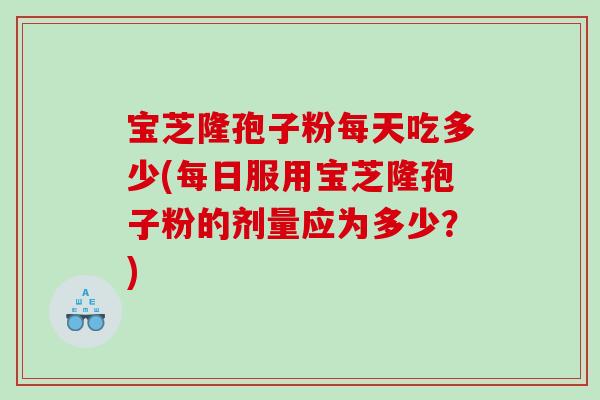 宝芝隆孢子粉每天吃多少(每日服用宝芝隆孢子粉的剂量应为多少？)