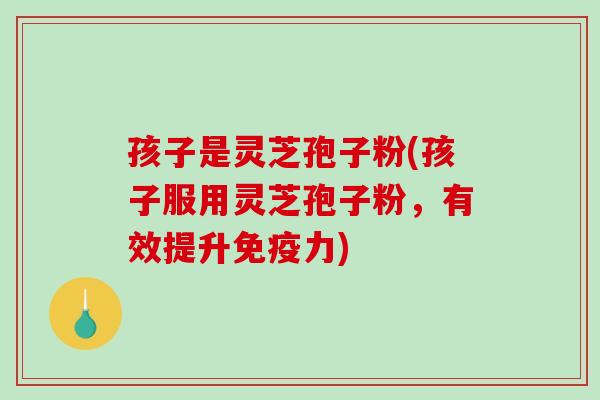 孩子是灵芝孢子粉(孩子服用灵芝孢子粉，有效提升免疫力)
