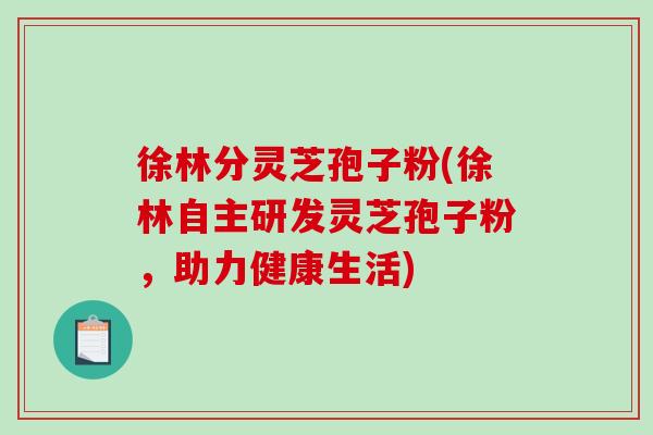 徐林分灵芝孢子粉(徐林自主研发灵芝孢子粉，助力健康生活)