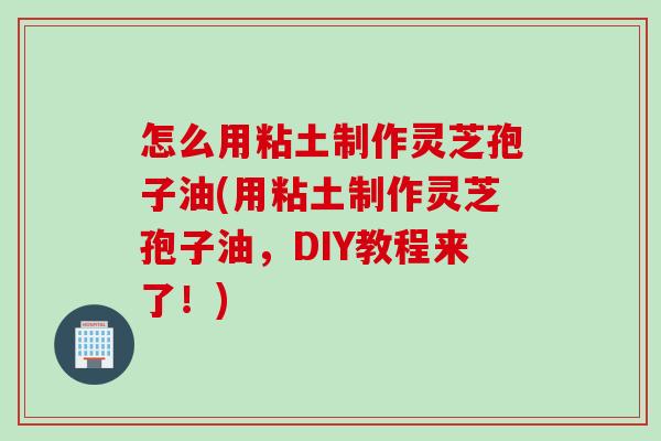 怎么用粘土制作灵芝孢子油(用粘土制作灵芝孢子油，DIY教程来了！)