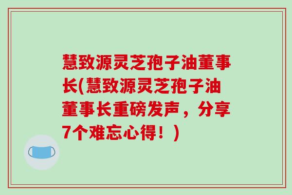 慧致源灵芝孢子油董事长(慧致源灵芝孢子油董事长重磅发声，分享7个难忘心得！)
