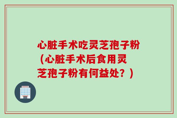心脏手术吃灵芝孢子粉 (心脏手术后食用灵芝孢子粉有何益处？)
