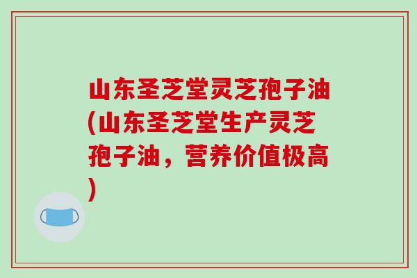 山东圣芝堂灵芝孢子油(山东圣芝堂生产灵芝孢子油，营养价值极高)