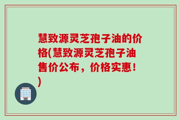 慧致源灵芝孢子油的价格(慧致源灵芝孢子油售价公布，价格实惠！)