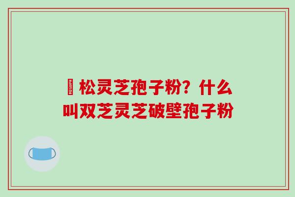 恵松灵芝孢子粉？什么叫双芝灵芝破壁孢子粉