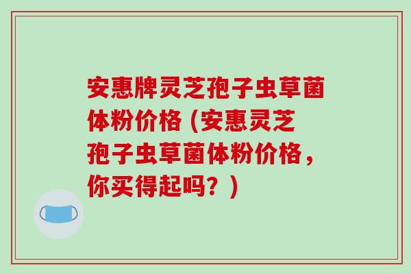 安惠牌灵芝孢子虫草菌体粉价格 (安惠灵芝孢子虫草菌体粉价格，你买得起吗？)