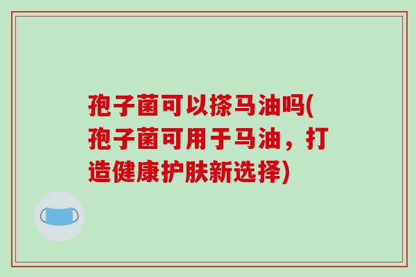 孢子菌可以搽马油吗(孢子菌可用于马油，打造健康护肤新选择)