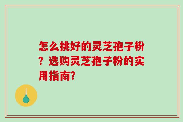 怎么挑好的灵芝孢子粉？选购灵芝孢子粉的实用指南？