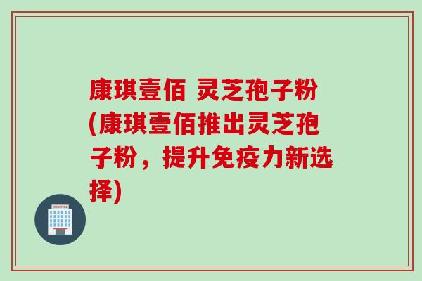 康琪壹佰 灵芝孢子粉(康琪壹佰推出灵芝孢子粉，提升免疫力新选择)