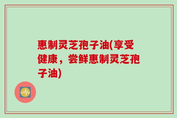 惠制灵芝孢子油(享受健康，尝鲜惠制灵芝孢子油)
