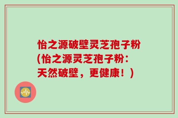 怡之源破壁灵芝孢子粉(怡之源灵芝孢子粉：天然破壁，更健康！)