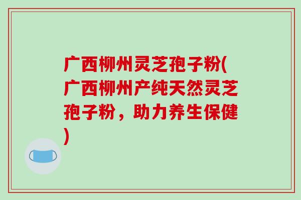 广西柳州灵芝孢子粉(广西柳州产纯天然灵芝孢子粉，助力养生保健)