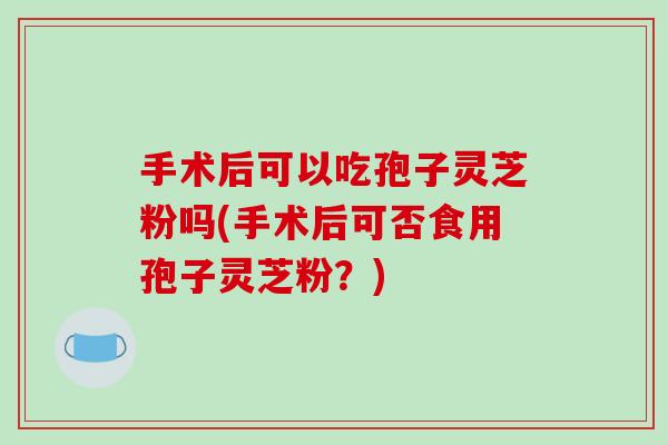 手术后可以吃孢子灵芝粉吗(手术后可否食用孢子灵芝粉？)