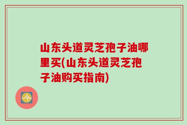 山东头道灵芝孢子油哪里买(山东头道灵芝孢子油购买指南)