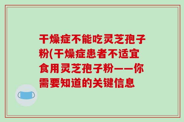 干燥症不能吃灵芝孢子粉(干燥症患者不适宜食用灵芝孢子粉——你需要知道的关键信息